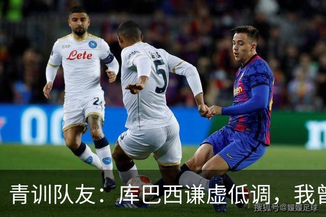 青训队友：库巴西谦虚低调，我曾因丢球哭泣他直接一条龙帮我报仇